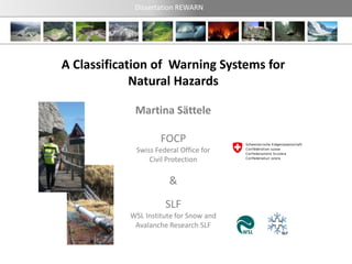 Dissertation REWARN




A Classification of Warning Systems for
             Natural Hazards

            Martina Sättele

                    FOCP
             Swiss Federal Office for
                 Civil Protection

                       &
                      SLF
           WSL Institute for Snow and
            Avalanche Research SLF
 