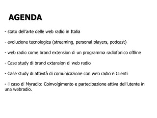 stato dell’arte delle web radio in Italia evoluzione tecnologica (streaming, personal players, podcast) web radio come brand extension di un programma radiofonico offline Case study di brand extansion di web radio Case study di attività di comunicazione con web radio e Clienti il caso di Myradio: Coinvolgimento e partecipazione attiva dell’utente in una webradio.  AGENDA 