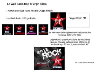 Le Web Radio free di Virgin Radio Le web radio del Gruppo Finelco rappresentano l’essenza dello Style Rock. L’opportunità di comunicazione per le aziende sponsor è basata sulla presenza all’interno di un break ogni 20 minuti, con durata di 90’’ I numeri delle Web Radio free del Gruppo Finelco: Le 4 Web Radio di Virgin Radio: Dati: Gruppo Finelco, Ottobre ‘08 Virgin Radio FM 