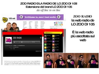 ZOO RADIO – LA RADIO DE LO ZOO DI 105! Estensione del brand LO ZOO DI 105 da off line to on line ZOO RADIO la web radio de LO ZOO DI 105 È la web radio più ascoltata sul web 