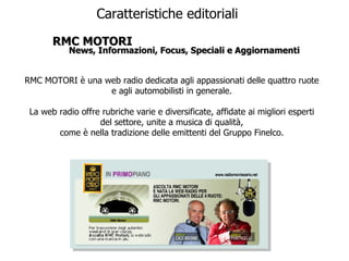 Caratteristiche editoriali RMC MOTORI News, Informazioni, Focus, Speciali e Aggiornamenti RMC MOTORI è una web radio dedicata agli appassionati delle quattro ruote e agli automobilisti in generale. La web radio offre rubriche varie e diversificate, affidate ai migliori esperti del settore, unite a musica di qualità, come è nella tradizione delle emittenti del Gruppo Finelco. 