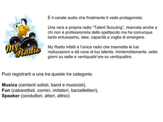 È il canale audio che finalmente ti vede protagonista. Una vera e propria radio “Talent Scouting”, riservata anche a chi non è professionista dello spettacolo ma ha comunque tanto entusiasmo, idee, capacità e voglia di emergere. My Radio infatti è l’unica radio che trasmette le tue realizzazioni e dà voce al tuo talento. Ininterrottamente, sette giorni su sette e ventiquattr’ore su ventiquattro.  Puoi registrarti a una tra queste tre categorie: Musica  (cantanti solisti, band e musicisti), Fun  (cabarettisti, comici, imitatori, barzellettieri), Speaker  (conduttori, attori, attrici) 