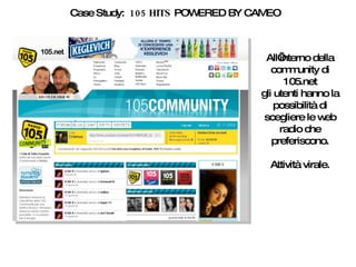 Case Study:  105 HITS  POWERED BY CAMEO All’interno della community di 105.net gli utenti hanno la possibilità di scegliere le web radio che preferiscono. Attività virale. 