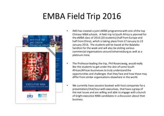 EMBA	Field	Trip	2016
• IMD	has	created	a	joint	eMBA programmewith	one	of	the	top	
Chinese	MBA	schools.		A	field	trip	to	South	Africa	is	planned	for	
the	eMBA class	of	2016	(20	students)	(half	from	Europe	and	
half	from	China),	which	is	taking	place	from	17	January	to	23	
January	2016.	The	students	will	be	based	at	the	Balalaika	
Sandtonfor	the	week	and	will	also	be	visiting	various	
commercial	organisations around	Johannesburg	as	well	as	a	
platinum	mine.
• The Professorleading the trip,	Phil Rosenzweig,	wouldreally
like the students to	get	under the skin	of	some South	
African/African businesses to	truly understandthe
opportunities and	challenges that they face and	how these may
differ fromsimilar organisations elsewhere in	the world.	
• We currently have sessions booked with host companies fora	
presentation/chat/tourwith executives,	that have a	grasp of	
the real issues and	are	willing and	able to	engage with a	bunch
of	bright executive MBA	candidates in	a	discussion about their
business.
 