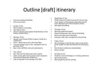 Outline	[draft]	itinerary
• Everyone	staying	at	Balalaika
• Phil	arrives	14	Jan.
• Sunday,	17	Jan:
• Most	students	arrive	today
• 5pm	depart	hotel.
• Dinner	in	Soweto	with	speaker	Robin	Binckes on	the	
history	of	South	Africa
• Monday,	19	Jan:
• Speaker	Sej (a	friend	of	Phil)	to	speak	 (I	think	he	is	
a	politician)
• 11am	– departing	to	visit	to	Barclays/	Absa
• I	am	also	hoping	a	visit	to	CIG	- waiting	for	them	to	
get	back	to	me
• 4pm:	Visit	to	MTB	for	visit	and	cocktail	party
• Tues,	20	Jan:
• 8am:	Mr Gao	from Wesizswemine to	speak
• 10am:	Group	splits	into	5	groups	to	visit	companies	
that	they	are	doing	their	projects	on.
• Visit	to	IQ	group	in	the	evening	(Time	TBA)
• Wednesday,	21	Jan:
• 07h30:	Depart	to	Stallion	Security	for	the	morning
• 11am:	Depart	to	Pilanesberg to	Kwa Maritanefor	
lunch	afternoon	game	drive	and	boma dinner
• Overnight	Pilanesberg
• Thursday,	22	Jan:
• Morning	conference	session
• Depart	to Wesizswemine	visit	by	Rustenberg
• Return	late	afternoon	to	Balalaika
• Everyone	under	own	arrangements	this	evening
• Friday,	23	Jan:
• We	are	hoping	to	visit	JSE	but	it	seems	most	of	the	
senior	people	are	away	that	day	but	still	working	on	
it.
• Rest	of	day	in	conference	and	workshop
• Dinner	at	hotel
• Saturday,	24	Jan:
• Students	to	present	findings	et	– full	day	conference
• 4pm	Cocktail	party
• Most	people	fly	out	this	evening
 