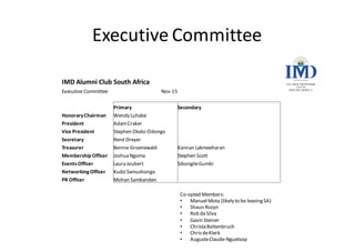 Executive	Committee
Co-opted	Members:	
• Manuel	Mota (likely	to	be	leaving	SA)
• Shaun	Rozyn
• Rob	da	Silva
• Gavin	Steiner
• Christa	Bottenbruch
• Chris	de	Klerk
• AugusteClaude-Nguetsop
IMD	Alumni	Club	South	Africa
Executive	Committee Nov-15
Primary Secondary
Honorary	Chairman Wendy	Luhabe
President Adam	Craker
Vice	President Stephen	Okelo-Odongo
Secretary René	Dreyer
Treasurer Bennie	Groenewald Kannan	Lakmeeharan
Membership	Officer Joshua	Ngoma Stephen	Scott
Events	Officer Laura	Joubert Sibongile	Gumbi
Networking	Officer Kudzi Samushonga
PR	Officer Mohan	Sambanden
 