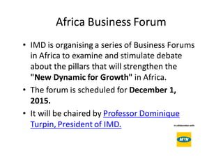 Africa	Business	Forum
• IMD	is	organising a	series	of	Business	Forums	
in	Africa	to	examine	and	stimulate	debate	
about	the	pillars	that	will	strengthen	the	
"New	Dynamic	for	Growth" in	Africa.  
• The	forum	is scheduled	for December	1,	
2015.  
• It	will	be	chaired	by	Professor	Dominique	
Turpin,	President	of	IMD.
 