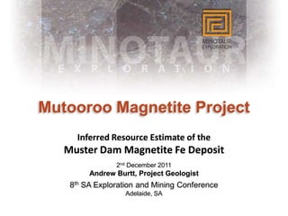 Mutooroo Magnetite Project
      Inferred Resource Estimate of the
   Muster Dam Magnetite Fe Deposit
                2nd December 2011
         Andrew Burtt, Project Geologist
    8th SA Exploration and Mining Conference
                   Adelaide, SA
 