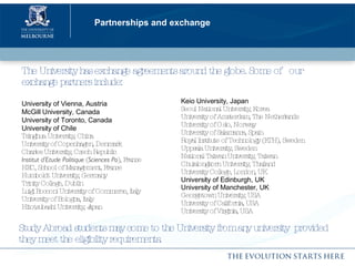 Partnerships and exchange The University has exchange agreements around the globe. Some of  our exchange partners include: University of Vienna, Austria McGill University, Canada University of Toronto, Canada University of Chile Tsinghua University, China University of Copenhagen, Denmark Charles University, Czech Republic Institut d’Etude Politique  ( Sciences Po ), France HEC, School of Management, France Humboldt University, Germany  Trinity College, Dublin Luigi Bocconi University of Commerce, Italy University of Bologna, Italy Hitotsubashi University, Japan Keio University, Japan  Seoul National University, Korea University of Amsterdam, The Netherlands University of Oslo, Norway University of Salamanca, Spain Royal Institute of Technology (KTH), Sweden Uppsala University, Sweden National Taiwan University, Taiwan Chulalongkorn University, Thailand University College, London, UK University of Edinburgh, UK University of Manchester, UK Georgetown University, USA University of California, USA University of Virginia, USA Study Abroad students may come to the University from any university  provided they meet the eligibility requirements. 