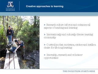 Creative approaches to learning >  Research culture informs and enhances all aspects of teaching and learning >   Internationally and culturally diverse learning community >   Curriculum that motivates, excites and instills a desire for life-long learning  >   Internship, research and volunteer opportunities  