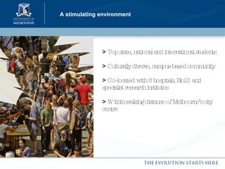 A stimulating environment >   Top state, national and international students >   Culturally diverse, campus-based community  >   Co-located with 8 hospitals, Bio21 and specialist research institutes >   Within walking distance of Melbourne’s city centre 
