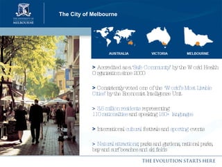 The City of Melbourne >   Accredited as a  ‘Safe Community’  by the World Health Organisation since 2000  >   Consistently voted one of the   ‘World’s Most Livable Cities’  by the Economist Intelligence Unit >  3.5 million residents  representing  110 nationalities  and speaking  150+ languages >   International  cultural  festivals and  sporting   events >  Natural attractions ; parks and gardens, national parks, bay and surf beaches and ski fields 