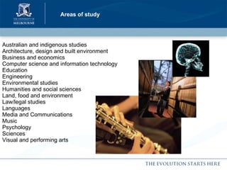 Areas of study Australian and indigenous studies Architecture, design and built environment  Business and economics  Computer science and information technology Education Engineering  Environmental studies Humanities and social sciences Land, food and environment Law/legal studies Languages Media and Communications Music Psychology Sciences Visual and performing arts 