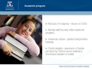 Academic program >  Full load of 4 subjects - choice of 1000s >   Faculty staff can help refine academic program >   Academic culture - greater independent learning >   Credit transfer - statement of results provided by UM but home institution determines transfer of marks 