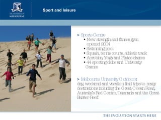Sport and leisure >   Sports Centre     • New strength and fitness gym    opened 2004   • Swimming pool    • Squash, tennis courts, athletic track   • Aerobics, Yoga and Pilates classes   • 44 sporting clubs and University    Games >   Melbourne University Outdoors:   day, weekend and vacation field trips to many destinations including the Great Ocean Road, Australia’s Red Centre, Tasmania and the Great Barrier Reef. 