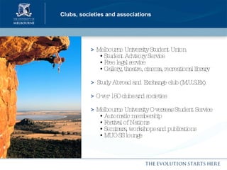 Clubs, societies and associations >  Melbourne University Student Union    • Student Advisory Service   • Free legal service   • Gallery, theatre, cinema, recreational library >   Study Abroad and   Exchange club (M.U.S.Ex) >  Over 150 clubs and societies >  Melbourne University Overseas Student Service   • Automatic membership   • Festival of Nations   • Seminars, workshops and publications   • MUOSS lounge 