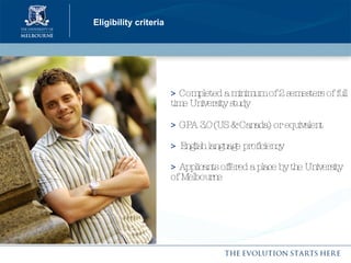 Eligibility criteria >  Completed a minimum of 2 semesters of full time University study  >  GPA 3.0 (US & Canada) or equivalent  >   English language proficiency >  Applicants offered a place by the University of Melbourne 