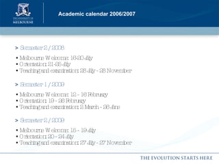 Academic calendar 2006/2007 >  Semester 2 / 2008   •  Melbourne Welcome: 16-20 July • Orientation: 21-25 July • Teaching and examination: 28 July - 28 November   >  Semester 1 / 2009   •  Melbourne Welcome: 12 - 16 February • Orientation: 19 - 26 February • Teaching and examination: 2 March - 26 June >  Semester 2 / 2009   •  Melbourne Welcome: 15 - 19 July • Orientation: 20 - 24 July • Teaching and examination: 27 July - 27 November 