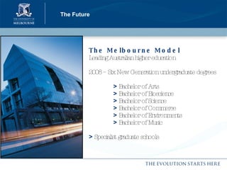 The Future The Melbourne Model   Leading Australian higher education 2008 – Six New Generation undergraduate degrees   >   Bachelor of Arts   >   Bachelor of Bioscience   >   Bachelor of Science   >   Bachelor of Commerce   >   Bachelor of Environments   >   Bachelor of Music >  Specialist graduate schools 