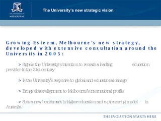 The University’s new strategic vision Growing Esteem, Melbourne's new strategy, developed with extensive consultation around the University in 2005: >   Signals the University's intention to remain a leading    education provider in the 21st century >   Is the University’s response to global and educational change >   Brings closer alignment to Melbourne’s international profile >   Sets a new benchmark in higher education and a pioneering model  in Australia 