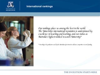 International rankings Our rankings place us among the best in the world. The University’s international reputation is underpinned by excellence in teaching and learning, and our status as Australia’s highest-ranked research University.* * According to key indicators used by the Australian Government to allocate competitive research funding.   