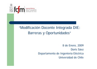 “Modificación Docente Integrada DIE:
     Barreras y Oportunidades”


                             8 de Enero, 2009
                                    Doris Sáez
           Departamento de Ingeniería Eléctrica
                          Universidad de Chile
 
