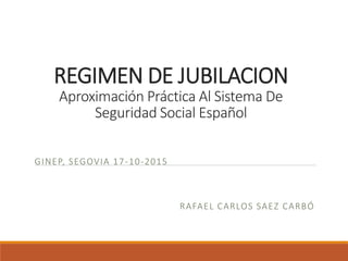 REGIMEN DE JUBILACION
Aproximación Práctica Al Sistema De
Seguridad Social Español
GINEP, SEGOVIA 17-10-2015
RAFAEL CARLOS SAEZ CARBÓ
 