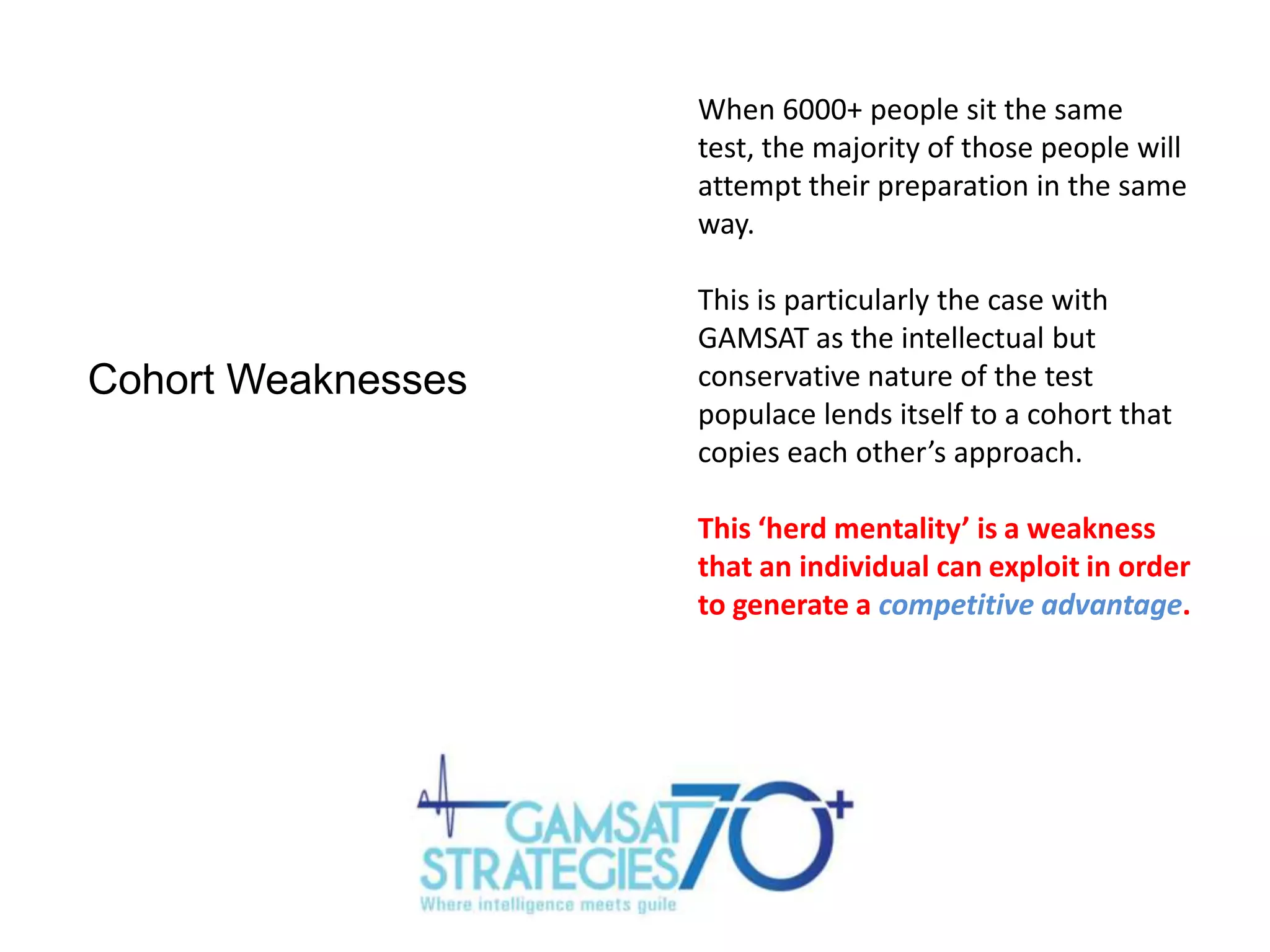 When 6000+ people sit the same
test, the majority of those people will
attempt their preparation in the same
way.

Cohort Weaknesses

This is particularly the case with
GAMSAT as the intellectual but
conservative nature of the test
populace lends itself to a cohort that
copies each other’s approach.
This ‘herd mentality’ is a weakness
that an individual can exploit in order
to generate a competitive advantage.

 