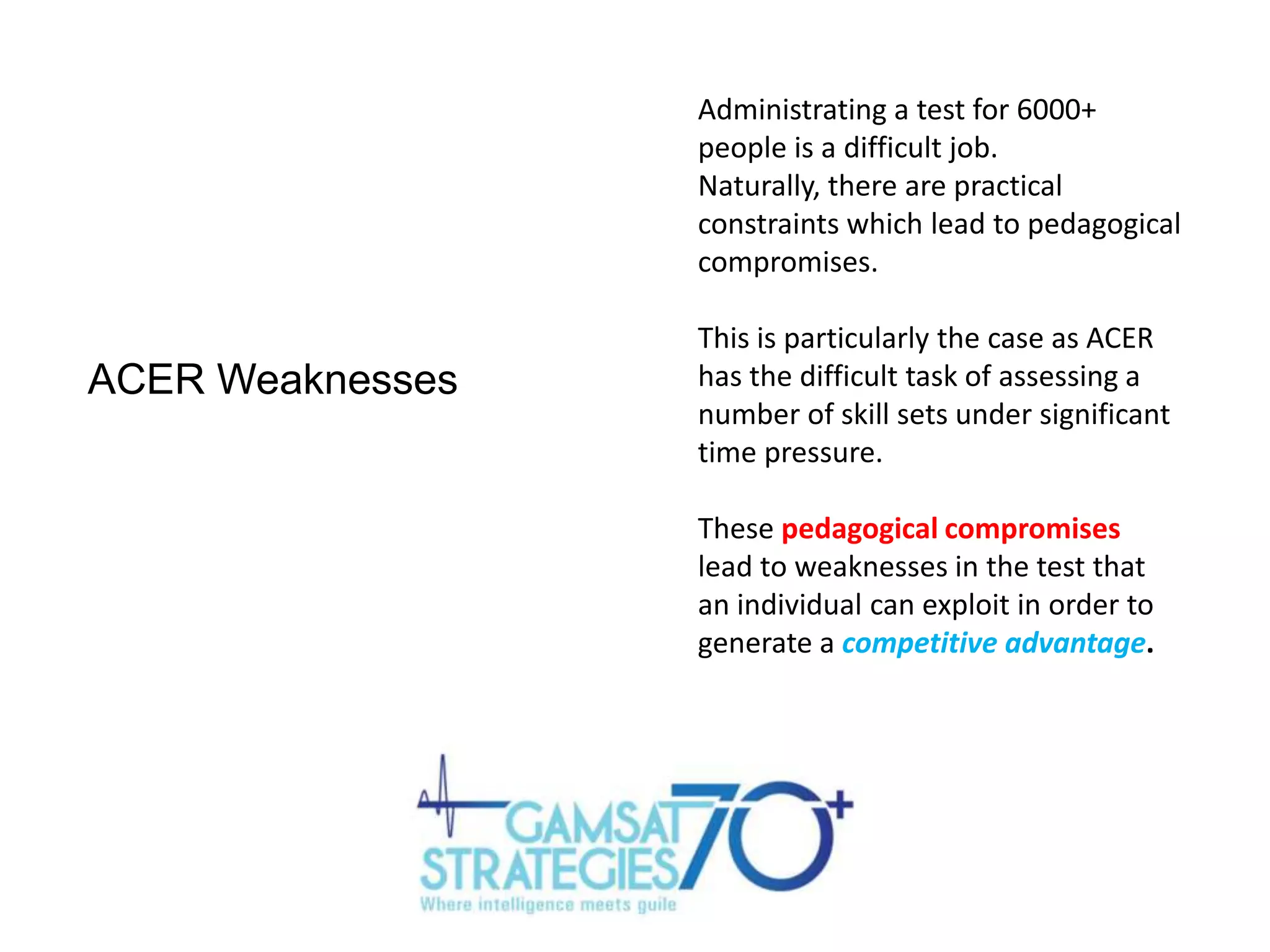 Administrating a test for 6000+
people is a difficult job.
Naturally, there are practical
constraints which lead to pedagogical
compromises.

ACER Weaknesses

This is particularly the case as ACER
has the difficult task of assessing a
number of skill sets under significant
time pressure.
These pedagogical compromises
lead to weaknesses in the test that
an individual can exploit in order to
generate a competitive advantage.

 