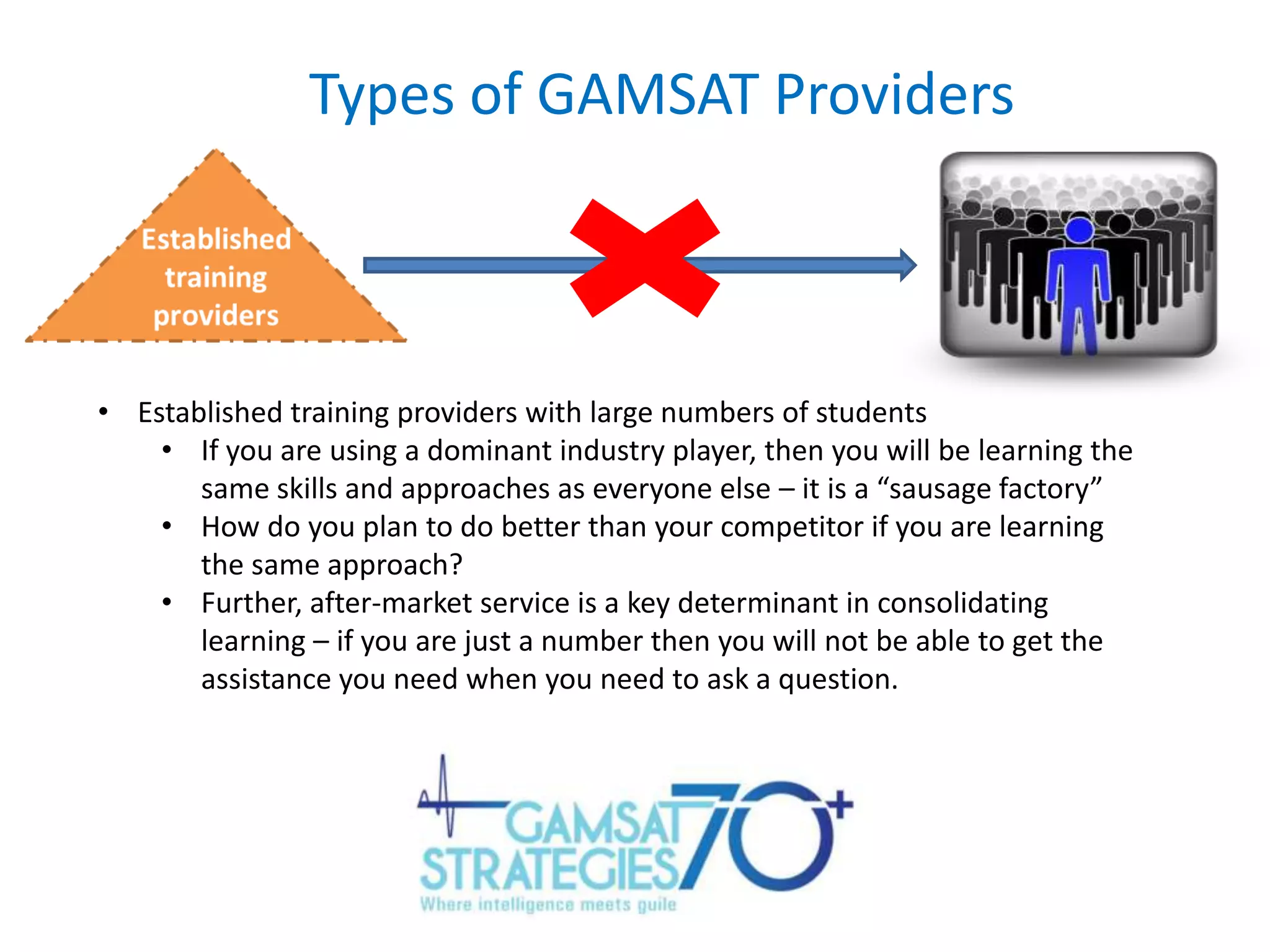 Types of GAMSAT Providers

• Established training providers with large numbers of students
• If you are using a dominant industry player, then you will be learning the
same skills and approaches as everyone else – it is a “sausage factory”
• How do you plan to do better than your competitor if you are learning
the same approach?
• Further, after-market service is a key determinant in consolidating
learning – if you are just a number then you will not be able to get the
assistance you need when you need to ask a question.

 