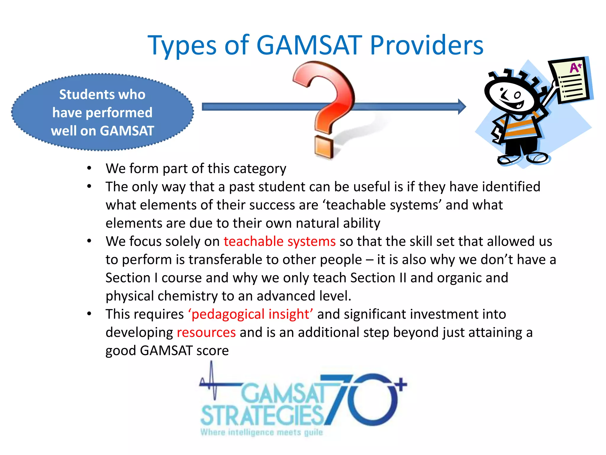 Types of GAMSAT Providers
Students who
have performed
well on GAMSAT
• We form part of this category
• The only way that a past student can be useful is if they have identified
what elements of their success are ‘teachable systems’ and what
elements are due to their own natural ability
• We focus solely on teachable systems so that the skill set that allowed us
to perform is transferable to other people – it is also why we don’t have a
Section I course and why we only teach Section II and organic and
physical chemistry to an advanced level.
• This requires ‘pedagogical insight’ and significant investment into
developing resources and is an additional step beyond just attaining a
good GAMSAT score

 