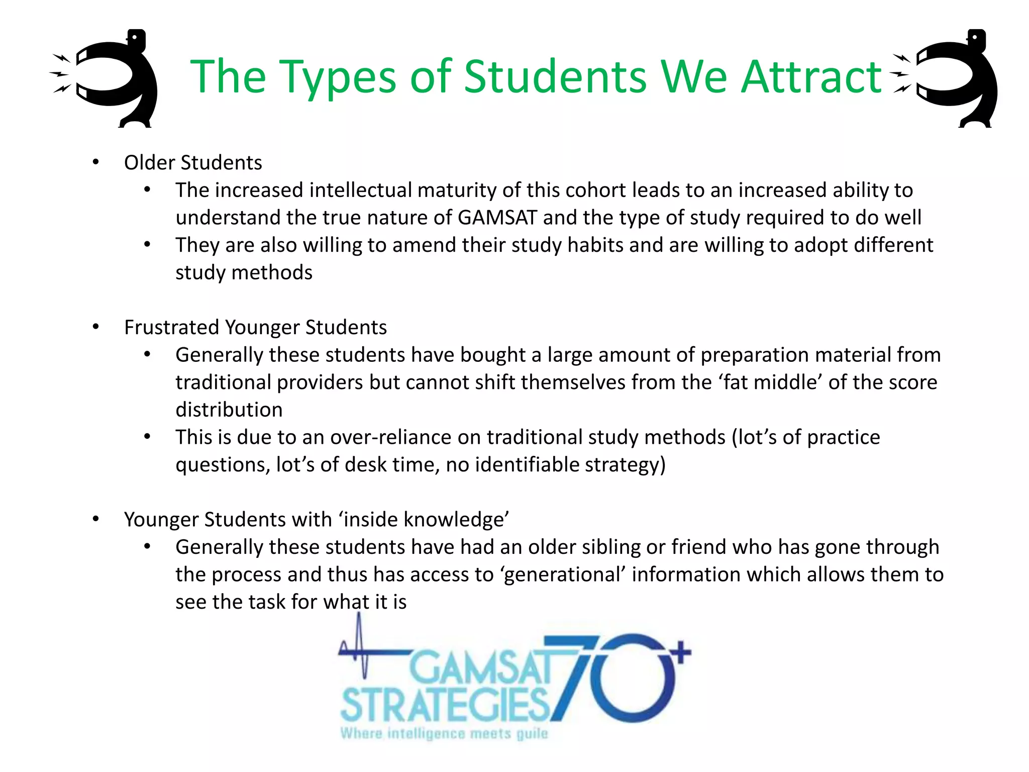 The Types of Students We Attract
•

Older Students
• The increased intellectual maturity of this cohort leads to an increased ability to
understand the true nature of GAMSAT and the type of study required to do well
• They are also willing to amend their study habits and are willing to adopt different
study methods

•

Frustrated Younger Students
• Generally these students have bought a large amount of preparation material from
traditional providers but cannot shift themselves from the ‘fat middle’ of the score
distribution
• This is due to an over-reliance on traditional study methods (lot’s of practice
questions, lot’s of desk time, no identifiable strategy)

•

Younger Students with ‘inside knowledge’
• Generally these students have had an older sibling or friend who has gone through
the process and thus has access to ‘generational’ information which allows them to
see the task for what it is

 