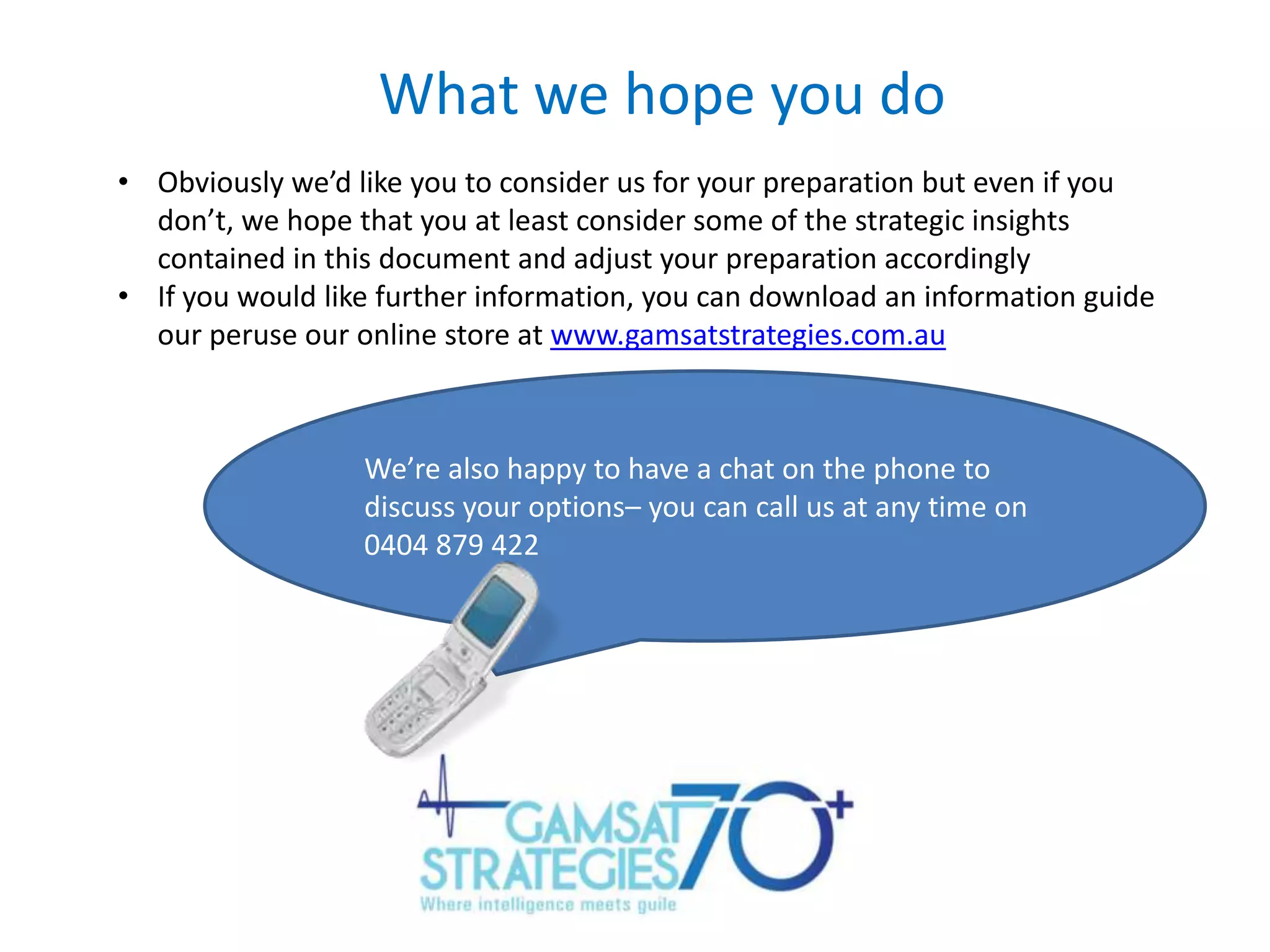 What we hope you do
• Obviously we’d like you to consider us for your preparation but even if you
don’t, we hope that you at least consider some of the strategic insights
contained in this document and adjust your preparation accordingly
• If you would like further information, you can download an information guide
our peruse our online store at www.gamsatstrategies.com.au

We’re also happy to have a chat on the phone to
discuss your options– you can call us at any time on
0404 879 422

 