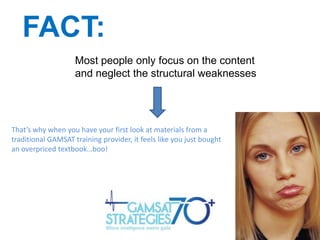 FACT:
Most people only focus on the content
and neglect the structural weaknesses

That’s why when you have your first look at materials from a
traditional GAMSAT training provider, it feels like you just bought
an overpriced textbook…boo!

 