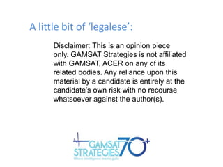 A little bit of ‘legalese’:
Disclaimer: This is an opinion piece
only. GAMSAT Strategies is not affiliated
with GAMSAT, ACER on any of its
related bodies. Any reliance upon this
material by a candidate is entirely at the
candidate‟s own risk with no recourse
whatsoever against the author(s).

 