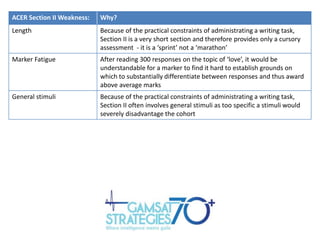 ACER Section II Weakness:

Why?

Length

Because of the practical constraints of administrating a writing task,
Section II is a very short section and therefore provides only a cursory
assessment - it is a ‘sprint’ not a ‘marathon’

Marker Fatigue

After reading 300 responses on the topic of ‘love’, it would be
understandable for a marker to find it hard to establish grounds on
which to substantially differentiate between responses and thus award
above average marks

General stimuli

Because of the practical constraints of administrating a writing task,
Section II often involves general stimuli as too specific a stimuli would
severely disadvantage the cohort

 
