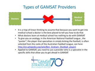 Types of GAMSAT Providers
Doctors

Medical
School

• It is a trap of linear thinking to assume that because you want to get into
medical school a doctor is the best placed to tell you how to do that
• What doctors learn at medical school has nothing to do with GAMSAT
• To give you an analogy, in the American National Football League , the
“punter”, the player that specialises in simply kicking the football, is often
selected from the ranks of the Australian Football League, see here:
http://en.wikipedia.org/wiki/Ben_Graham_(football_player)
• Applied to GAMSAT, you need to use a provider who is a specialist in the
specific skills that allow you to get ahead in GAMSAT

 