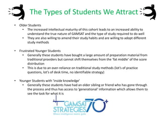 The Types of Students We Attract
•

Older Students
• The increased intellectual maturity of this cohort leads to an increased ability to
understand the true nature of GAMSAT and the type of study required to do well
• They are also willing to amend their study habits and are willing to adopt different
study methods

•

Frustrated Younger Students
• Generally these students have bought a large amount of preparation material from
traditional providers but cannot shift themselves from the ‘fat middle’ of the score
distribution
• This is due to an over-reliance on traditional study methods (lot’s of practice
questions, lot’s of desk time, no identifiable strategy)

•

Younger Students with ‘inside knowledge’
• Generally these students have had an older sibling or friend who has gone through
the process and thus has access to ‘generational’ information which allows them to
see the task for what it is

 