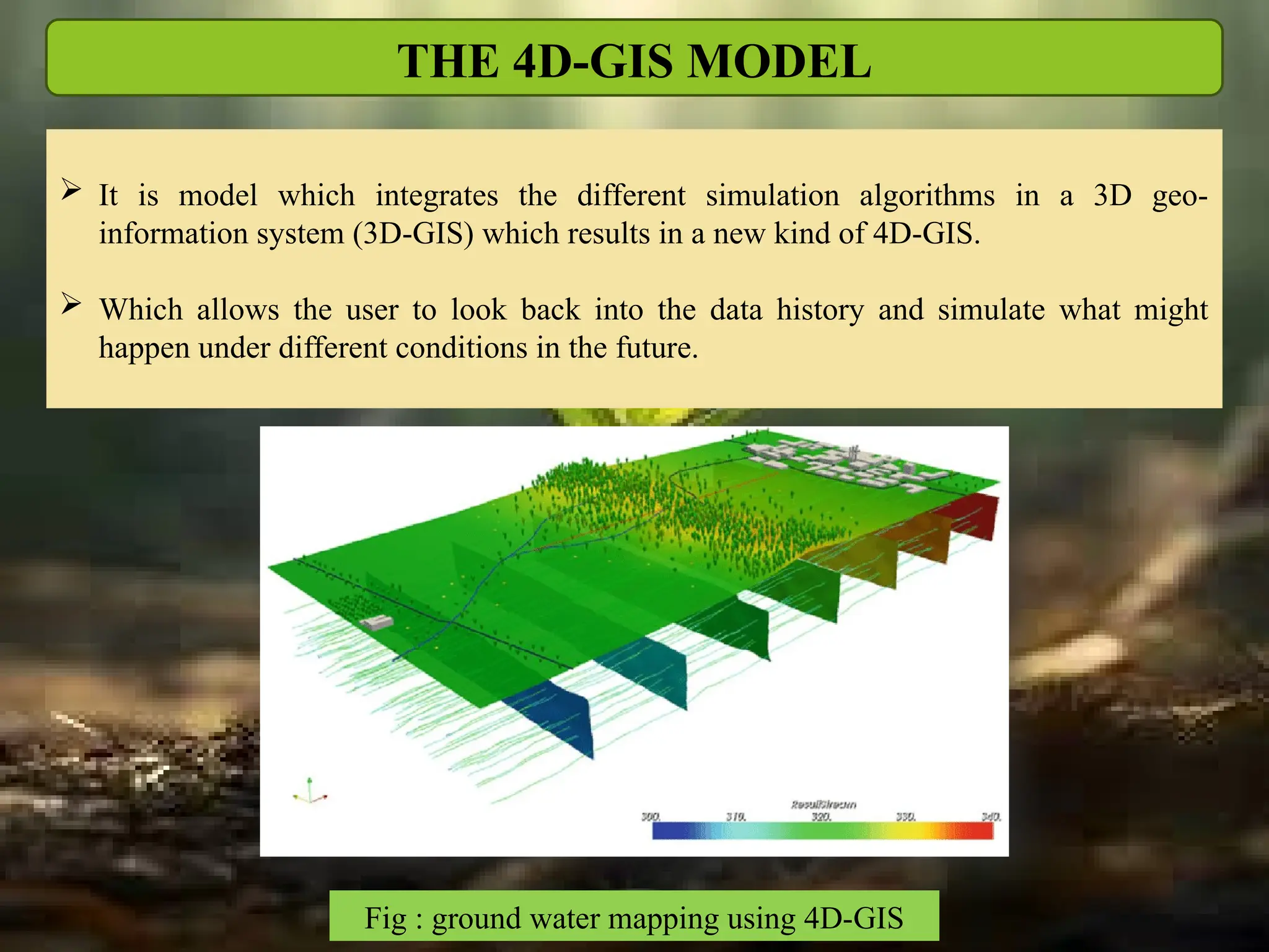 THE 4D-GIS MODEL
 It is model which integrates the different simulation algorithms in a 3D geo-
information system (3D-GIS) which results in a new kind of 4D-GIS.
 Which allows the user to look back into the data history and simulate what might
happen under different conditions in the future.
Fig : ground water mapping using 4D-GIS
 