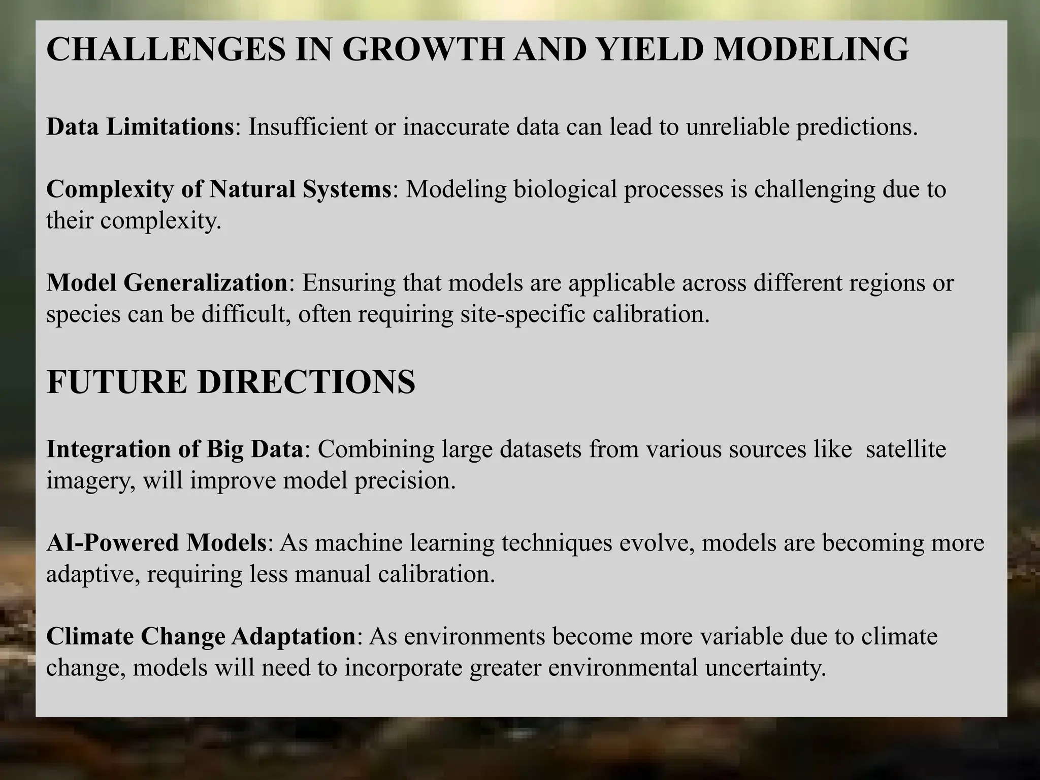 CHALLENGES IN GROWTH AND YIELD MODELING
Data Limitations: Insufficient or inaccurate data can lead to unreliable predictions.
Complexity of Natural Systems: Modeling biological processes is challenging due to
their complexity.
Model Generalization: Ensuring that models are applicable across different regions or
species can be difficult, often requiring site-specific calibration.
FUTURE DIRECTIONS
Integration of Big Data: Combining large datasets from various sources like satellite
imagery, will improve model precision.
AI-Powered Models: As machine learning techniques evolve, models are becoming more
adaptive, requiring less manual calibration.
Climate Change Adaptation: As environments become more variable due to climate
change, models will need to incorporate greater environmental uncertainty.
 