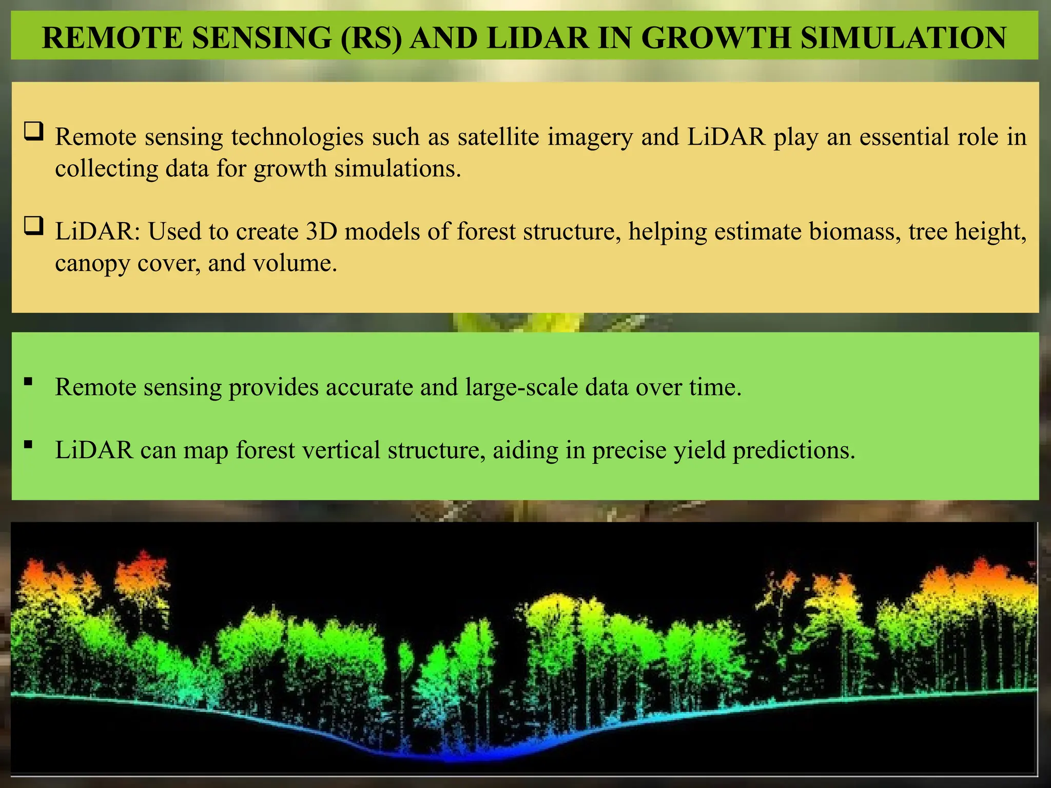 REMOTE SENSING (RS) AND LIDAR IN GROWTH SIMULATION
 Remote sensing technologies such as satellite imagery and LiDAR play an essential role in
collecting data for growth simulations.
 LiDAR: Used to create 3D models of forest structure, helping estimate biomass, tree height,
canopy cover, and volume.
 Remote sensing provides accurate and large-scale data over time.
 LiDAR can map forest vertical structure, aiding in precise yield predictions.
 