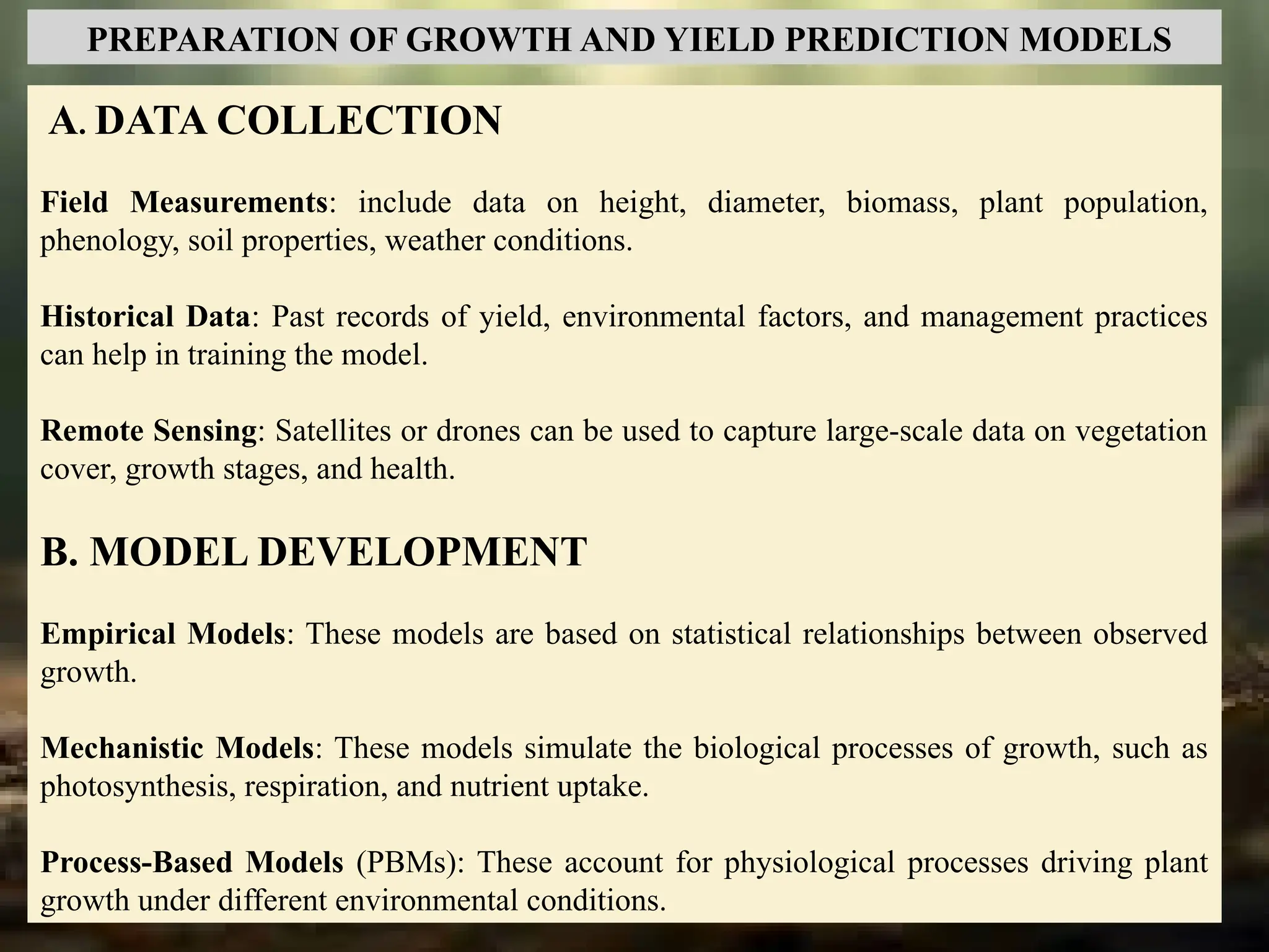 A. DATA COLLECTION
Field Measurements: include data on height, diameter, biomass, plant population,
phenology, soil properties, weather conditions.
Historical Data: Past records of yield, environmental factors, and management practices
can help in training the model.
Remote Sensing: Satellites or drones can be used to capture large-scale data on vegetation
cover, growth stages, and health.
B. MODEL DEVELOPMENT
Empirical Models: These models are based on statistical relationships between observed
growth.
Mechanistic Models: These models simulate the biological processes of growth, such as
photosynthesis, respiration, and nutrient uptake.
Process-Based Models (PBMs): These account for physiological processes driving plant
growth under different environmental conditions.
PREPARATION OF GROWTH AND YIELD PREDICTION MODELS
 