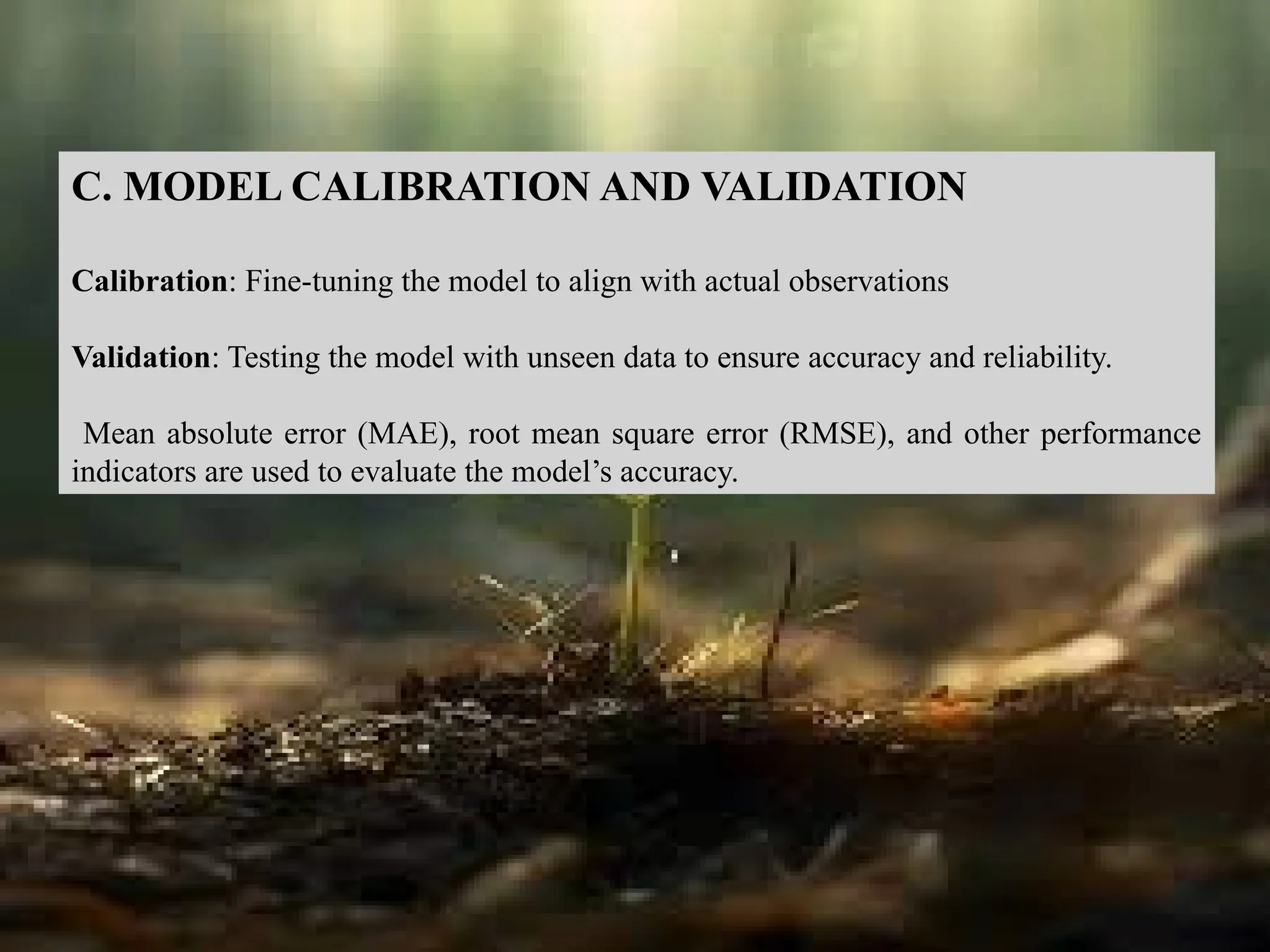 C. MODEL CALIBRATION AND VALIDATION
Calibration: Fine-tuning the model to align with actual observations
Validation: Testing the model with unseen data to ensure accuracy and reliability.
Mean absolute error (MAE), root mean square error (RMSE), and other performance
indicators are used to evaluate the model’s accuracy.
 