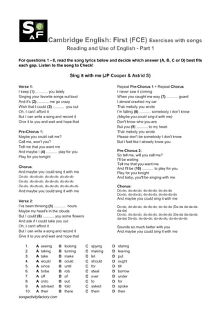 Cambridge English: First (FCE) ​Exercises with songs
Reading and Use of English - Part 1
For questions 1 - 8, read the song lyrics below and decide which answer (A, B, C or D) best fits
each gap. Listen to the song to Check!
Sing it with me (J​P Cooper & Astrid S)
Verse 1:
I keep ​(1)​ ............ you lately
Singing your favorite songs out loud
And it's ​(2)​ ........... me go crazy
Wish that I could ​(3)​ ........... you out
Oh, I can't afford it
But I can write a song and record it
Give it to you and wait and hope that
Pre-Chorus 1:
Maybe you could call me?
Call me, won't you?
Tell me that you want me
And maybe I ​(4)​ ........... play for you
Play for you tonight
Chorus​:
And maybe you could sing it with me
Do-do, do-do-do, do-do-do, do-do-do
Do-do, do-do-do, do-do-do, do-do-do
Do-do, do-do-do, do-do-do, do-do-do-do
And maybe you could sing it with me
Verse 2:
I've been thinking ​(5)​ ........... hours
Maybe my head's in the clouds
But I could ​(6)​ ........... you some flowers
And ask if I could take you out
Oh, I can't afford it
But I can write a song and record it
Give it to you and wait and hope that
Repeat ​Pre-Chorus 1 ​+ Repeat ​Chorus
I never saw it coming
When you caught me way ​(7)​ ........... guard
I almost crashed my car
That melody you wrote
I'm falling ​(8)​ ........... somebody I don't know
(Maybe you could sing it with me)
Don't know who you are
But you ​(9)​ ........... to my heart
That melody you wrote
Please don't be somebody I don't know
But I feel like I already know you
Pre-Chorus 2:
So tell me, will you call me?
I'll be waiting
Tell me that you want me
And I'll be ​(10)​ ........... to play for you
Play for you tonight
And baby, you'll be singing with me
Chorus:
Do-do, do-do-do, do-do-do, do-do-do
Do-do, do-do-do, do-do-do, do-do-do-do
And maybe you could sing it with me
Do-do, do-do-do, do-do-do, do-do-do (Da-da da-da-da
da-da)
Do-do, do-do-do, do-do-do, do-do-do (Da-da da-da-da
da-da) Do-do, do-do-do, do-do-do, do-do-do-do
Sounds so much better with you
And maybe you could sing it with me
1. ​A ​ ​seeing B ​ looking C ​ spying D ​ staring
2. ​A ​ taking B ​ turning C ​ making D ​ leaving
3. ​A ​ ​take B ​ make C ​ let D ​ put
4. ​A ​ ​would B ​ could C ​ should D ​ ought
5. ​A ​ ​since B ​ until C ​ for D ​ till
6. ​A ​ ​bribe B ​ rob C ​ steal D ​ borrow
7. ​A ​ off B ​ of C ​ over D ​ under
8. ​A ​ ​onto B ​ out C ​ to D ​ for
9. ​A ​ ​advised B ​ told C ​ asked D ​ spoke
10. ​A ​ their B ​ there C ​ them D ​ then
songactivityfactory.com
 