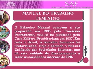 MANUAL DO TRABALHO FEMININO O Primeiro Manual começou a ser preparado em 1935 pela Comissão Permanente, mas só foi publicado pela Casa Editora Presbiteriana em 1937. Em todo o Brasil, o trabalho feminino foi uniformizado.  Hoje é adotado o Manual Unificado das Sociedades Internas, que dá esta unidade de funcionamento a todas as sociedades internas da IPB.  