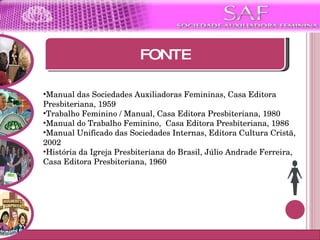 Moto da SAF FONTE Manual das Sociedades Auxiliadoras Femininas, Casa Editora Presbiteriana, 1959 Trabalho Feminino / Manual, Casa Editora Presbiteriana, 1980 Manual do Trabalho Feminino,  Casa Editora Presbiteriana, 1986 Manual Unificado das Sociedades Internas, Editora Cultura Cristã, 2002 História da Igreja Presbiteriana do Brasil, Júlio Andrade Ferreira, Casa Editora Presbiteriana, 1960    