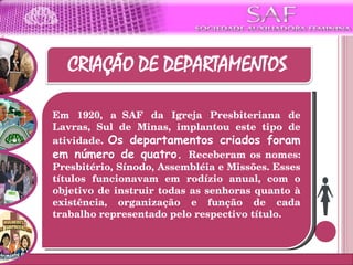 Em 1920, a  SAF da Igreja Presbiteriana de Lavras, Sul de Minas, implantou este tipo de atividade.  Os departamentos criados foram em número de quatro.  Receberam os nomes: Presbitério, Sínodo, Assembléia e Missões. Esses títulos funcionavam em rodízio anual, com o objetivo de instruir todas as senhoras quanto à existência, organização e função de cada trabalho representado pelo respectivo título. 