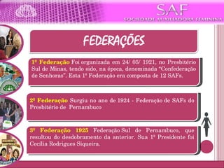 1ª Federação   Foi organizada em 24/ 05/ 1921, no Presbitério Sul de Minas, tendo sido, na época, denominada “Confederação de Senhoras”. Esta 1ª Federação era composta de 12 SAFs. 3ª Federação 1925  Federação Sul de Pernambuco, que resultou do desdobramento da anterior. Sua 1ª Presidente foi Cecília Rodrigues Siqueira. 2ª Federação  Surgiu no ano de 1924 - Federação de SAFs do Presbitério de  Pernambuco 