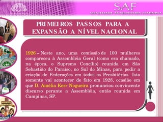 PRIMEIROS PASSOS PARA A  EXPANSÃO A NÍVEL NACIONAL 1926  –  Neste ano, uma comissão de 100 mulheres compareceu à Assembléia Geral (como era chamado, na época, o Supremo Concílio) reunida em São Sebastião do Paraíso, no Sul de Minas, para pedir a criação de Federações em todos os Presbitérios.  Isto somente vai acontecer de fato em 1928, ocasião em que  D. Amélia Kerr Nogueira  pronunciou convincente discurso perante a Assembléia, então reunida em Campinas, SP. 