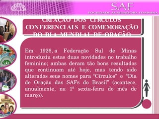 CRIAÇÃO DOS CÍRCULOS CONFERENCIAIS E COMEMORAÇÃO DO DIA MUNDIAL DE ORAÇÃO Em 1926, a Federação Sul de Minas introduziu estas duas novidades no trabalho feminino; ambas deram tão bons resultados que continuam até hoje, mas tendo sido alterados seus nomes para “Círculos”  e  “Dia de Oração das SAFs do Brasil” (acontece, anualmente, na 1ª sexta-feira do mês de março). 